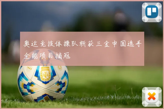 奥运竞技体操队斩获三金中国选手全能项目摘冠