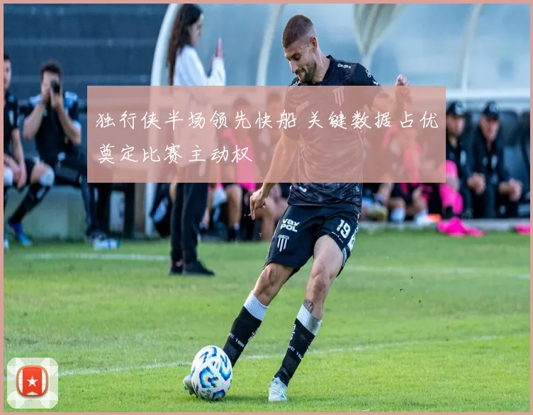 独行侠半场领先快船 关键数据占优奠定比赛主动权