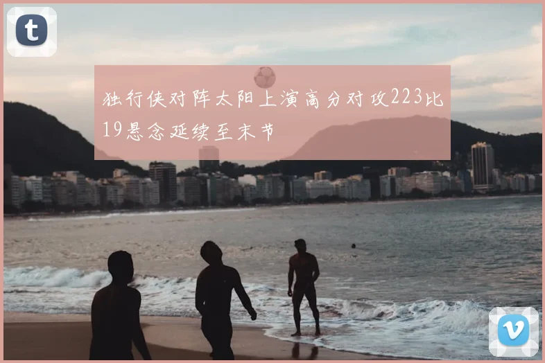 独行侠对阵太阳上演高分对攻223比19悬念延续至末节