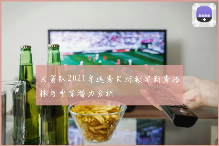 火箭队2021年选秀目标锁定新秀格林与申京潜力分析
