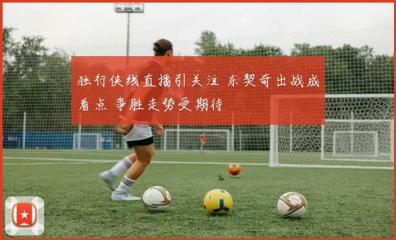 独行侠线直播引关注 东契奇出战成看点 争胜走势受期待