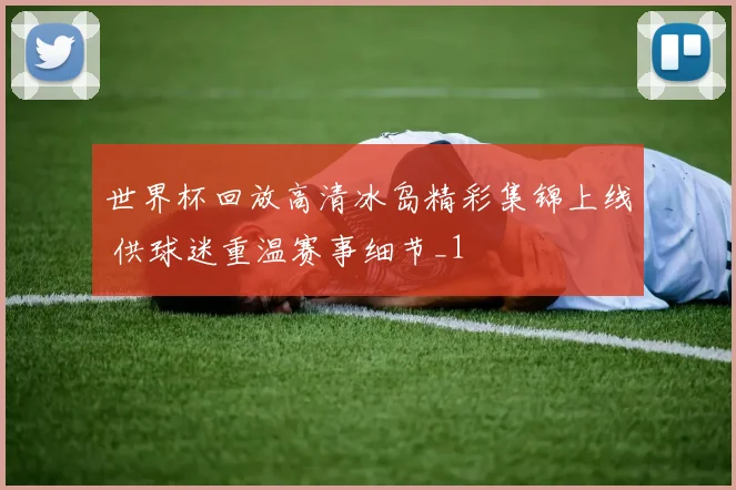 世界杯回放高清冰岛精彩集锦上线 供球迷重温赛事细节_1