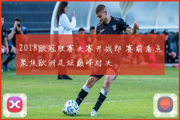 2018欧冠联赛决赛开战即 赛前看点聚焦欧洲足坛巅峰对决