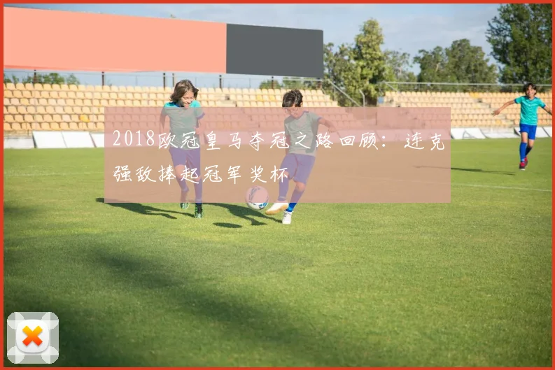 2018欧冠皇马夺冠之路回顾：连克强敌捧起冠军奖杯