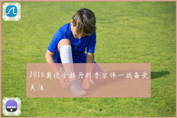 2016奥运会林丹对李宗伟一战备受关注