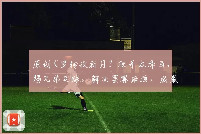 原创 C罗转投新月？联手本泽马，踢兄弟足球，解决罢赛麻烦，成最优解
