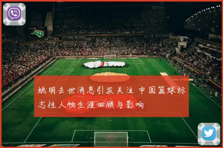 姚明去世消息引发关注 中国篮球标志性人物生涯回顾与影响