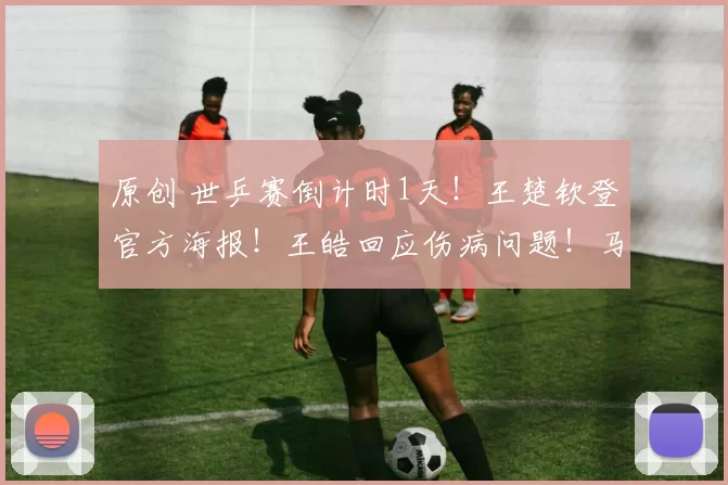 原创 世乒赛倒计时1天！王楚钦登官方海报！王皓回应伤病问题！马龙暖心送行！