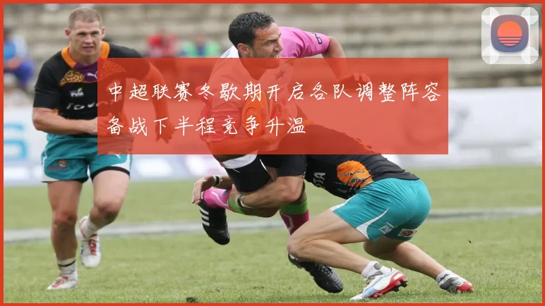 中超联赛冬歇期开启各队调整阵容备战下半程竞争升温