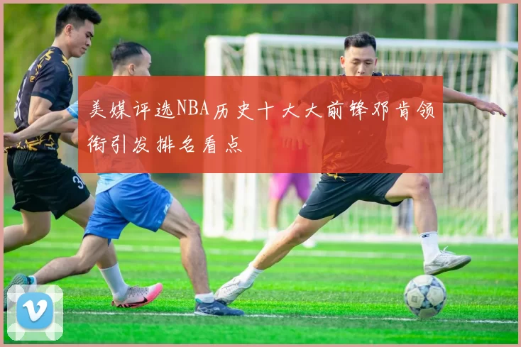 美媒评选NBA历史十大大前锋邓肯领衔引发排名看点