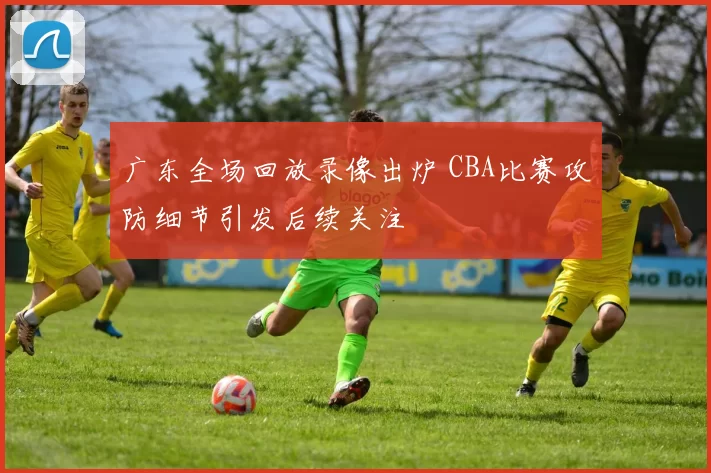 广东全场回放录像出炉 CBA比赛攻防细节引发后续关注