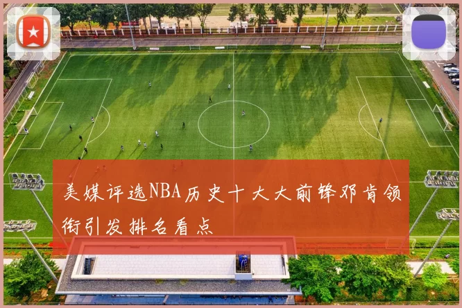 美媒评选NBA历史十大大前锋邓肯领衔引发排名看点