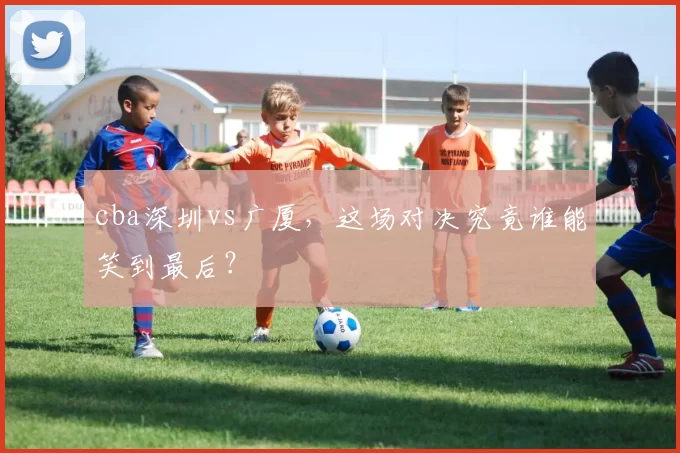 cba深圳vs广厦,这场对决究竟谁能笑到最后?