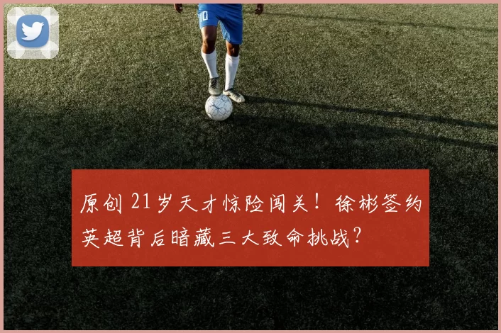 原创 21岁天才惊险闯关！徐彬签约英超背后暗藏三大致命挑战？