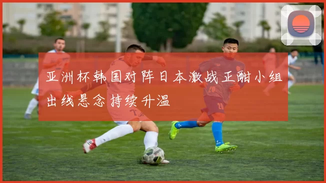 亚洲杯韩国对阵日本激战正酣小组出线悬念持续升温