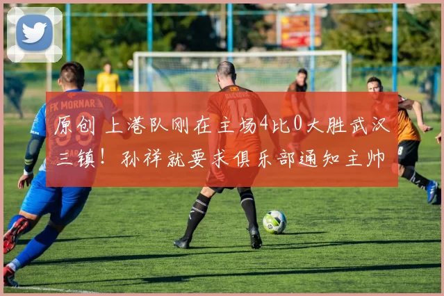 原创 上港队刚在主场4比0大胜武汉三镇！孙祥就要求俱乐部通知主帅穆斯卡特下课，给恩师里皮入队执教腾出位置