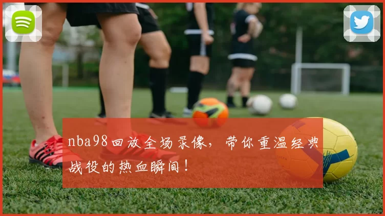 nba98回放全场录像,带你重温经典战役的热血瞬间!