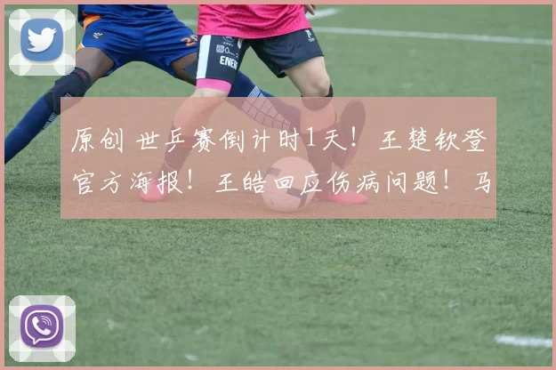 原创 世乒赛倒计时1天！王楚钦登官方海报！王皓回应伤病问题！马龙暖心送行！