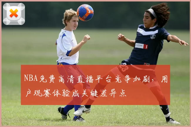 NBA免费高清直播平台竞争加剧，用户观赛体验成关键差异点