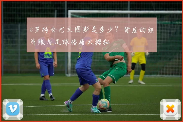 c罗转会尤文图斯是多少?背后的经济账与足球格局大揭秘