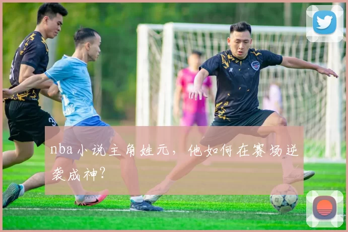 nba小说主角姓元,他如何在赛场逆袭成神?