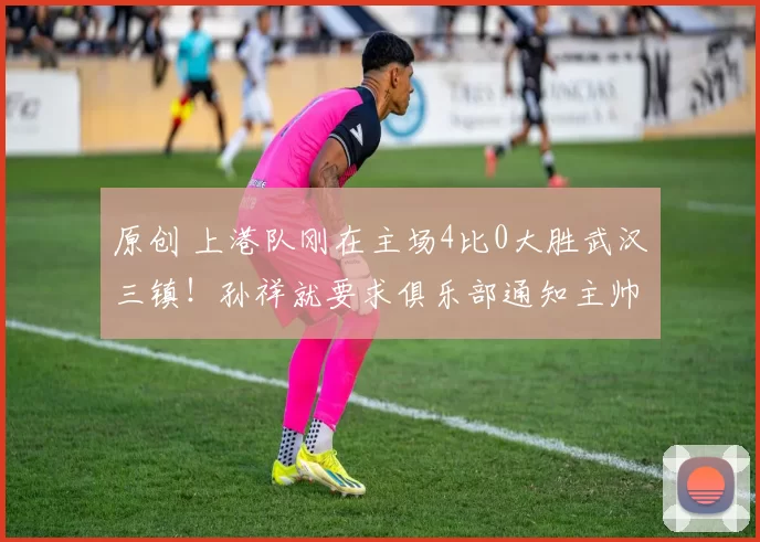 原创 上港队刚在主场4比0大胜武汉三镇！孙祥就要求俱乐部通知主帅穆斯卡特下课，给恩师里皮入队执教腾出位置