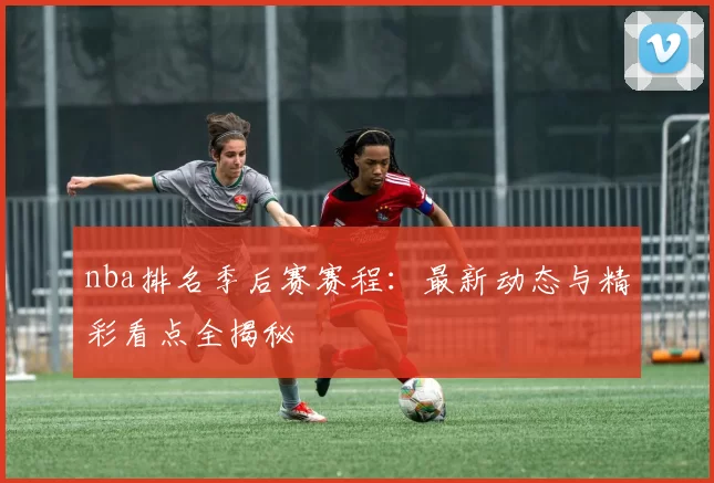 nba排名季后赛赛程:最新动态与精彩看点全揭秘
