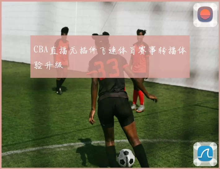 CBA直播无插件飞速体育赛事转播体验升级