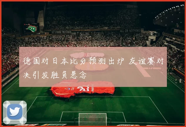 德国对日本比分预测出炉 友谊赛对决引发胜负悬念