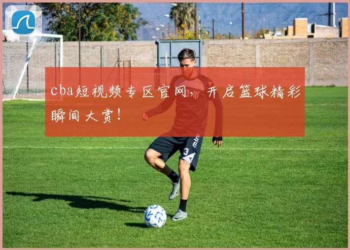 cba短视频专区官网，开启篮球精彩瞬间大赏！