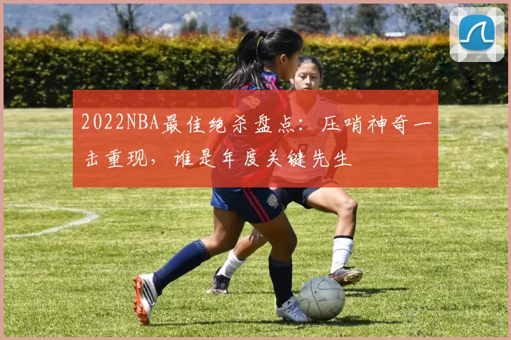 2022NBA最佳绝杀盘点:压哨神奇一击重现,谁是年度关键先生