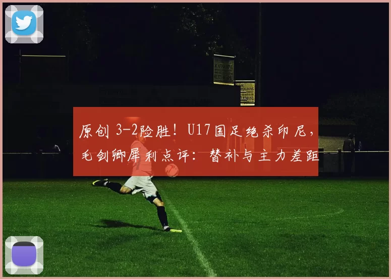 原创 3-2险胜！U17国足绝杀印尼，毛剑卿犀利点评：替补与主力差距太大，场面太难看