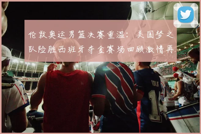 伦敦奥运男篮决赛重温：美国梦之队险胜西班牙夺金赛场回顾激情再现