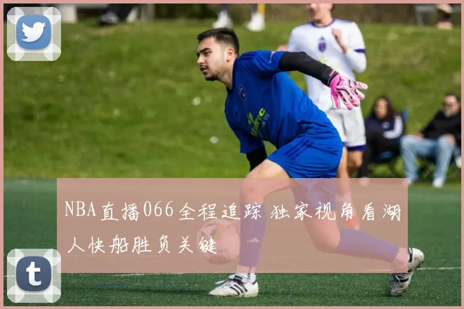 NBA直播066全程追踪 独家视角看湖人快船胜负关键