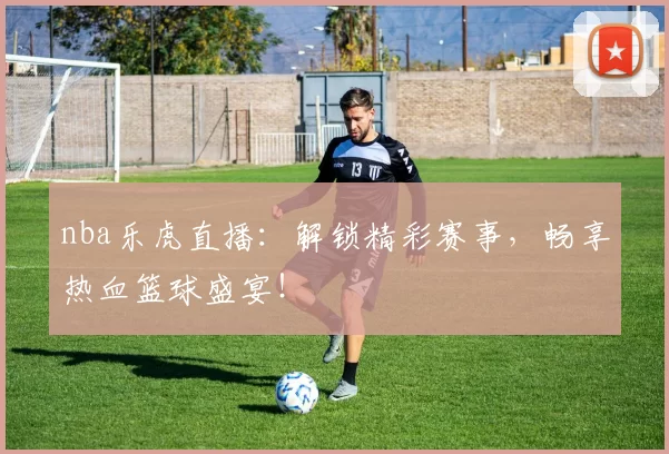 nba乐虎直播:解锁精彩赛事,畅享热血篮球盛宴!