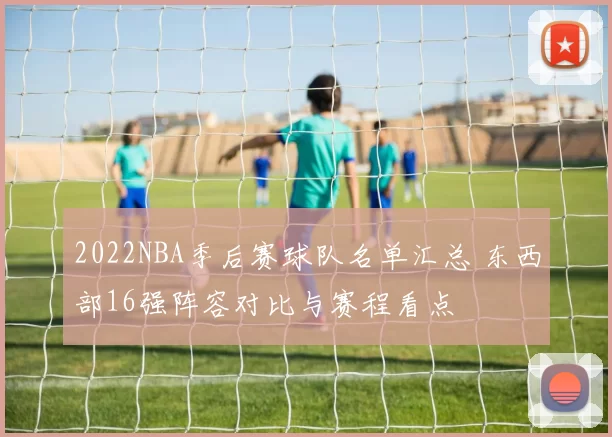 2022NBA季后赛球队名单汇总 东西部16强阵容对比与赛程看点