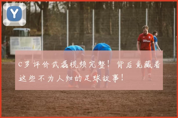 c罗评价武磊视频完整！背后竟藏着这些不为人知的足球故事！