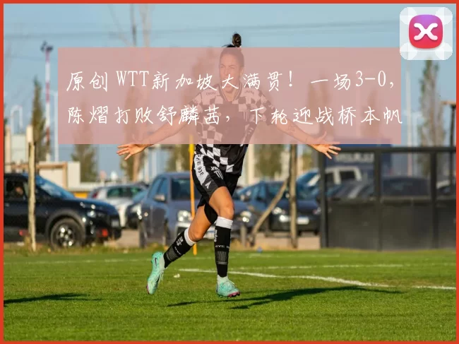 原创 WTT新加坡大满贯！一场3-0，陈熠打败舒麟茜，下轮迎战桥本帆乃香