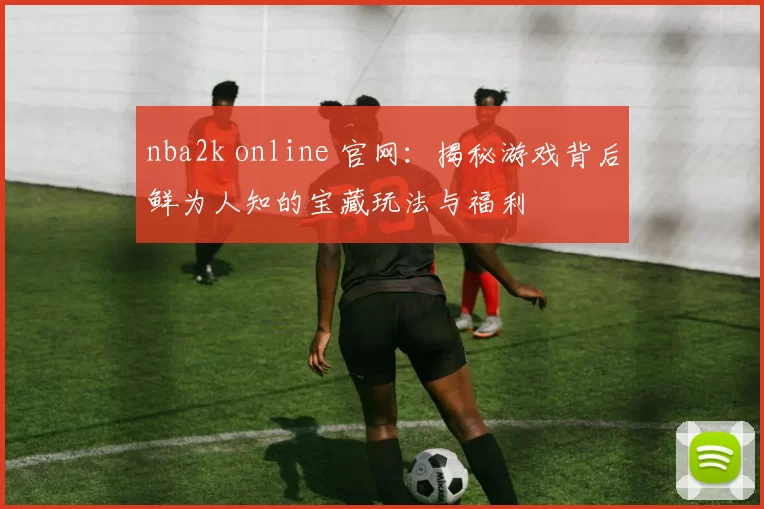 nba2k online 官网：揭秘游戏背后鲜为人知的宝藏玩法与福利