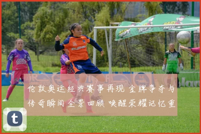 伦敦奥运经典赛事再现 金牌争夺与传奇瞬间全景回顾 唤醒荣耀记忆重