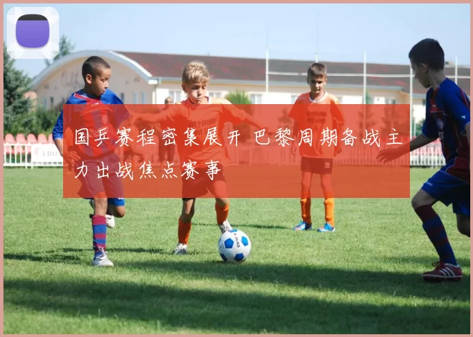 国乒赛程密集展开 巴黎周期备战主力出战焦点赛事