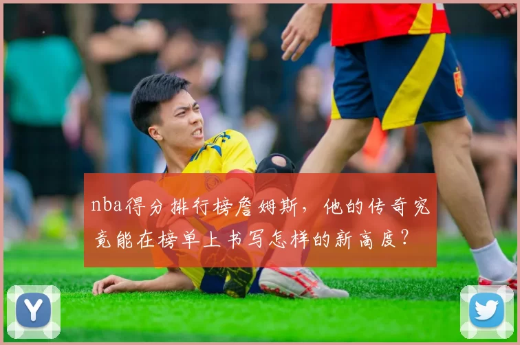 nba得分排行榜詹姆斯，他的传奇究竟能在榜单上书写怎样的新高度？