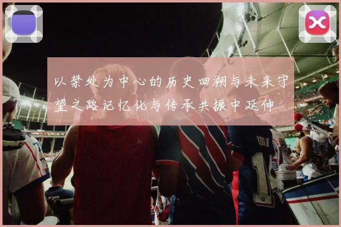 以禁处为中心的历史回溯与未来守望之路记忆化与传承共振中延伸