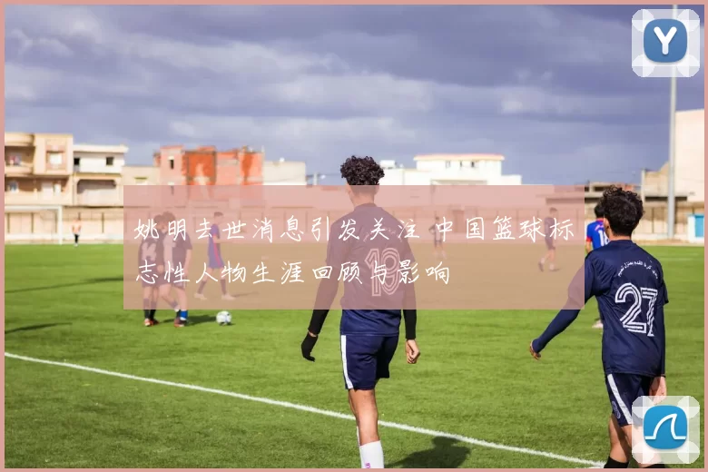 姚明去世消息引发关注 中国篮球标志性人物生涯回顾与影响