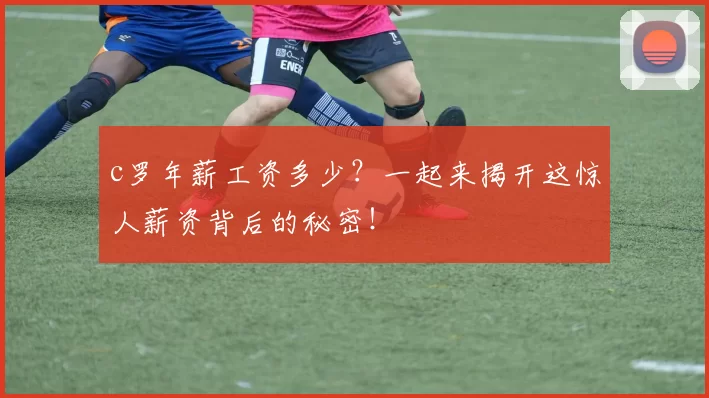 c罗年薪工资多少？一起来揭开这惊人薪资背后的秘密！